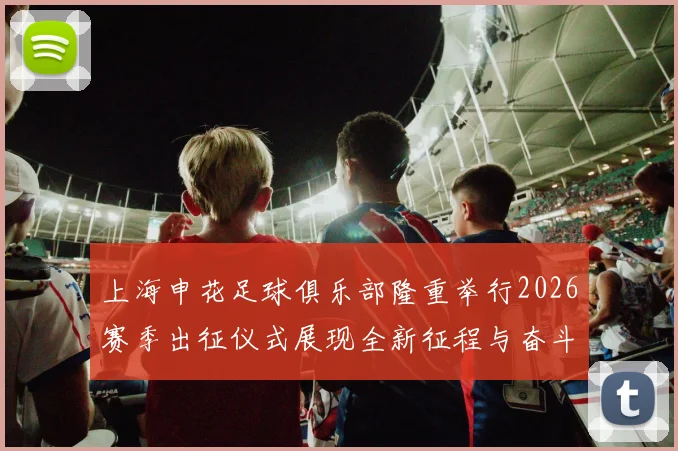 上海申花足球俱乐部隆重举行2026赛季出征仪式展现全新征程与奋斗目标