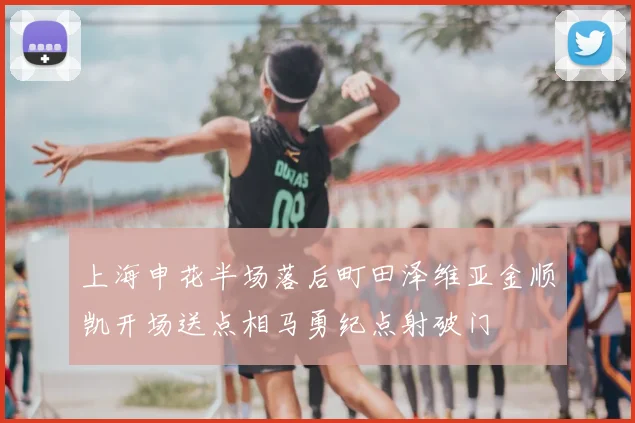 上海申花半场落后町田泽维亚金顺凯开场送点相马勇纪点射破门