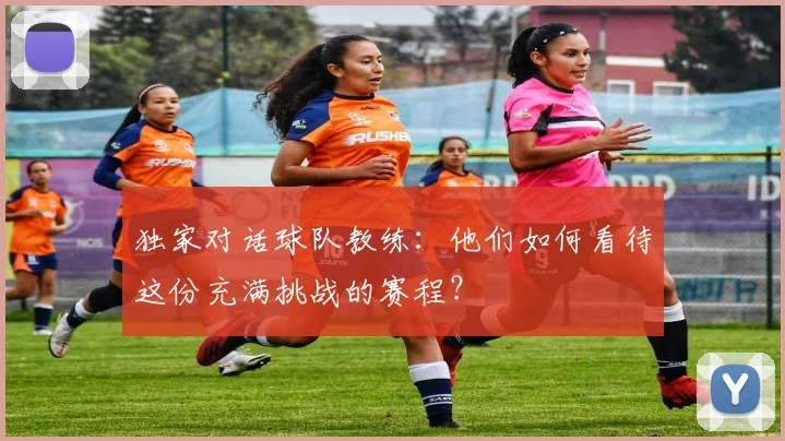 独家对话球队教练:他们如何看待这份充满挑战的赛程?