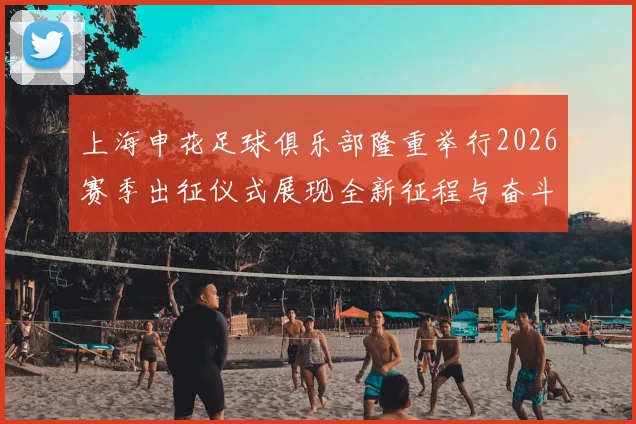 上海申花足球俱乐部隆重举行2026赛季出征仪式展现全新征程与奋斗目标