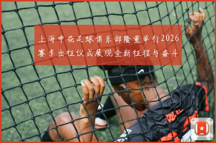 上海申花足球俱乐部隆重举行2026赛季出征仪式展现全新征程与奋斗目标