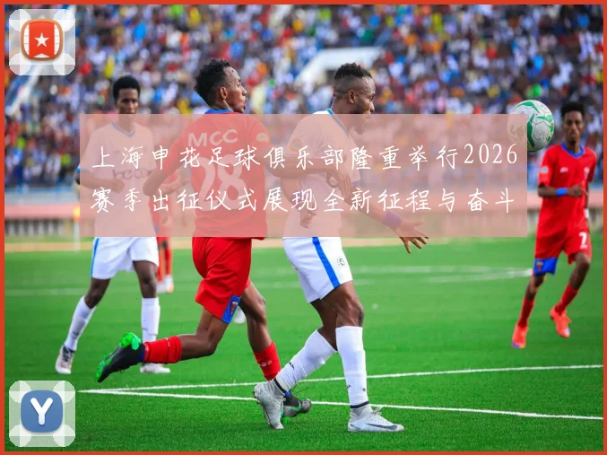上海申花足球俱乐部隆重举行2026赛季出征仪式展现全新征程与奋斗目标