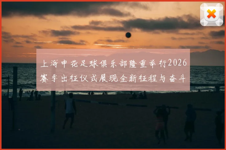 上海申花足球俱乐部隆重举行2026赛季出征仪式展现全新征程与奋斗目标