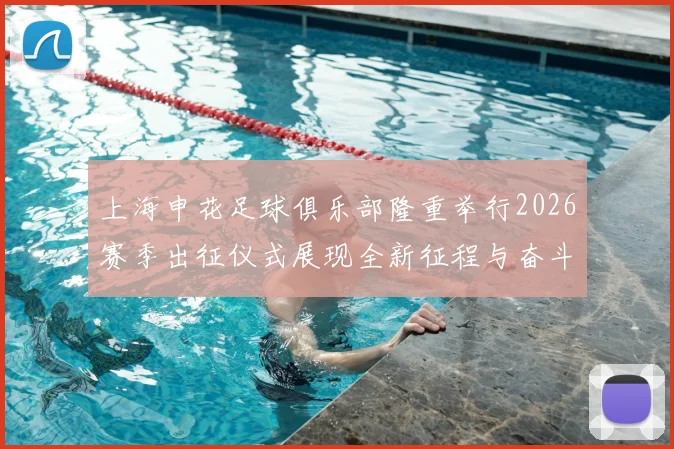 上海申花足球俱乐部隆重举行2026赛季出征仪式展现全新征程与奋斗目标