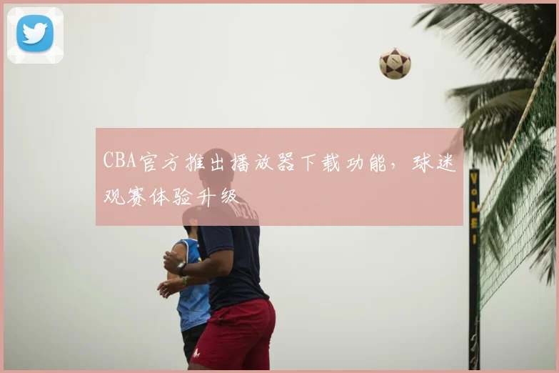 CBA官方推出播放器下载功能，球迷观赛体验升级