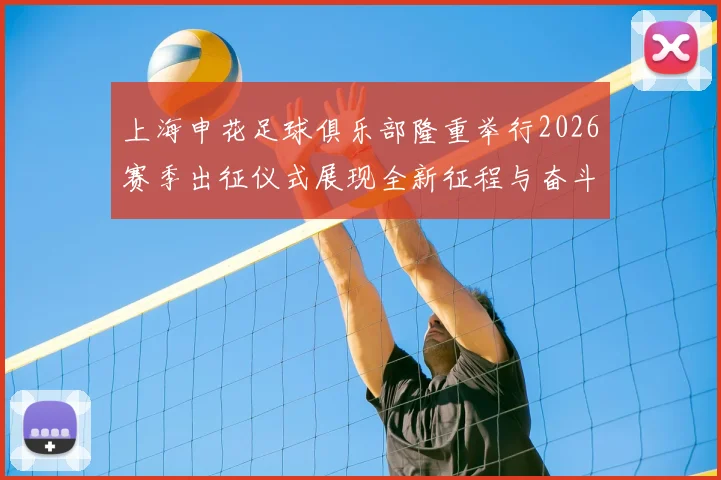 上海申花足球俱乐部隆重举行2026赛季出征仪式展现全新征程与奋斗目标