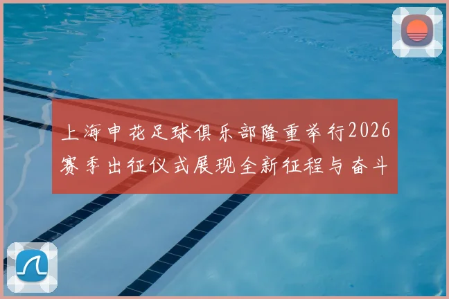 上海申花足球俱乐部隆重举行2026赛季出征仪式展现全新征程与奋斗目标