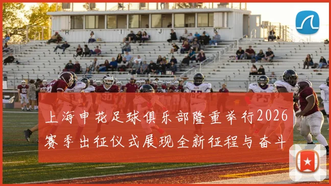 上海申花足球俱乐部隆重举行2026赛季出征仪式展现全新征程与奋斗目标
