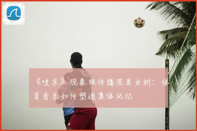 《哇求》现象级传播深度分析：体育音乐如何塑造集体记忆