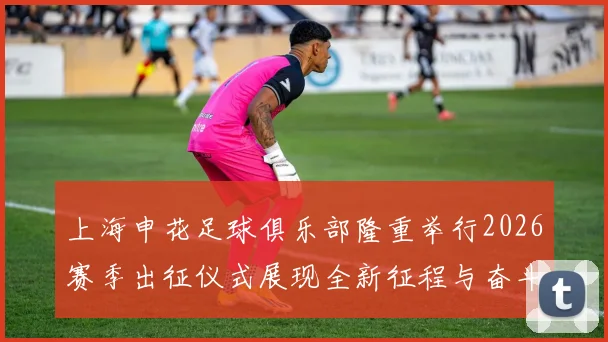 上海申花足球俱乐部隆重举行2026赛季出征仪式展现全新征程与奋斗目标