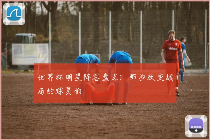 世界杯明星阵容盘点：那些改变战局的球员们