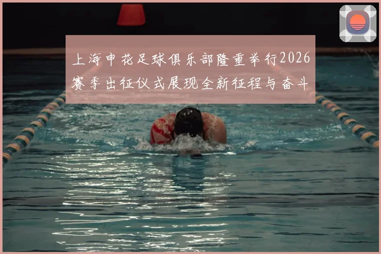 上海申花足球俱乐部隆重举行2026赛季出征仪式展现全新征程与奋斗目标