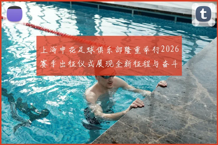上海申花足球俱乐部隆重举行2026赛季出征仪式展现全新征程与奋斗目标