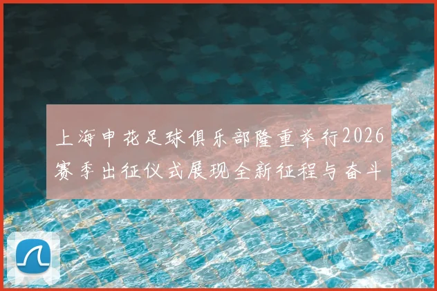 上海申花足球俱乐部隆重举行2026赛季出征仪式展现全新征程与奋斗目标