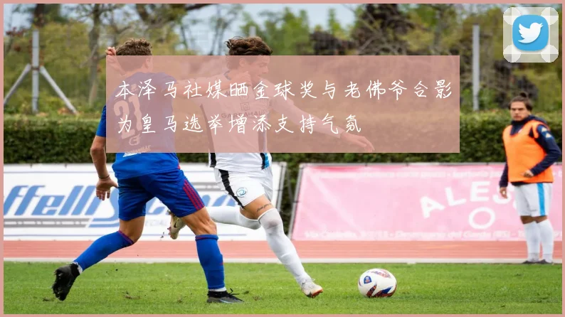 本泽马社媒晒金球奖与老佛爷合影为皇马选举增添支持气氛