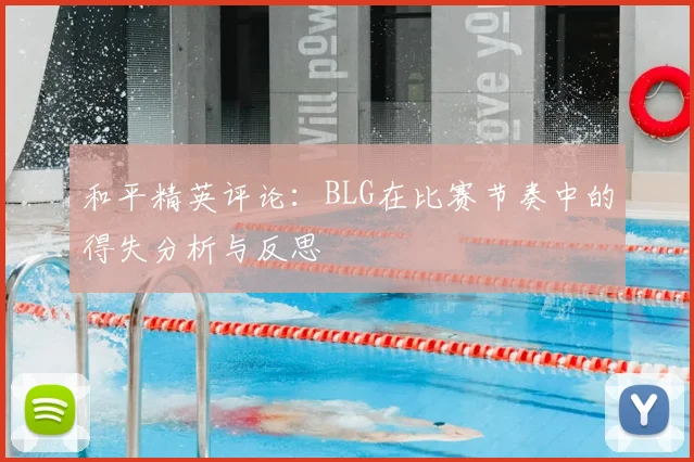 和平精英评论：BLG在比赛节奏中的得失分析与反思