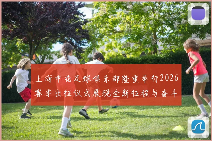 上海申花足球俱乐部隆重举行2026赛季出征仪式展现全新征程与奋斗目标
