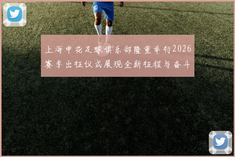 上海申花足球俱乐部隆重举行2026赛季出征仪式展现全新征程与奋斗目标