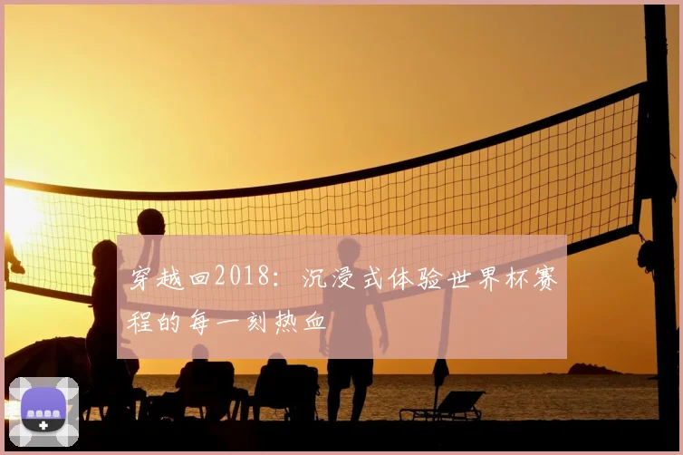 穿越回2018：沉浸式体验世界杯赛程的每一刻热血