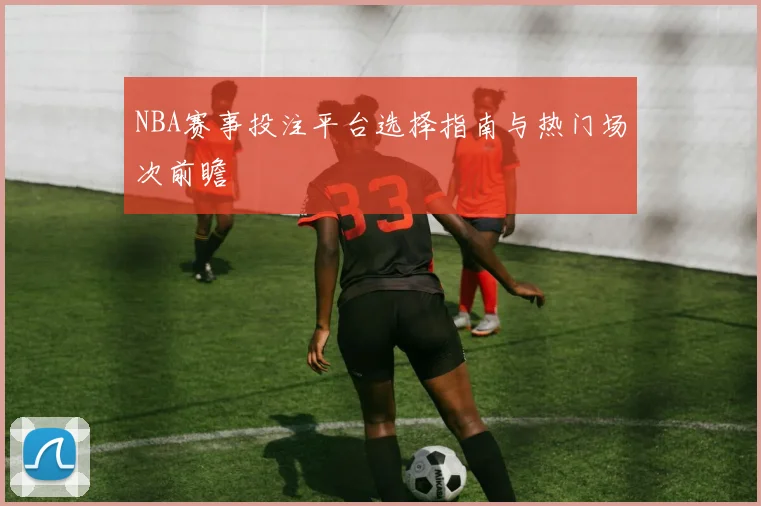 NBA赛事投注平台选择指南与热门场次前瞻