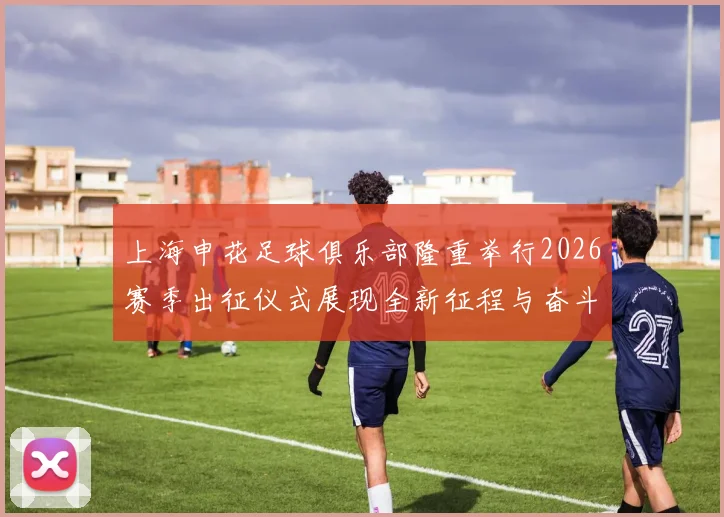 上海申花足球俱乐部隆重举行2026赛季出征仪式展现全新征程与奋斗目标