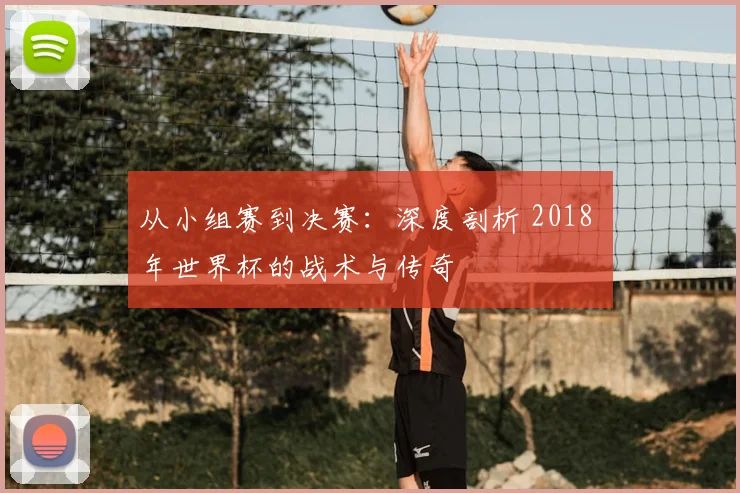 从小组赛到决赛：深度剖析 2018 年世界杯的战术与传奇