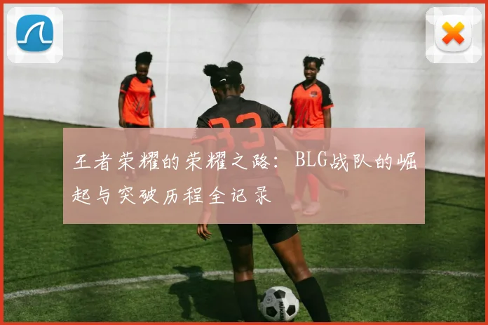 王者荣耀的荣耀之路：BLG战队的崛起与突破历程全记录