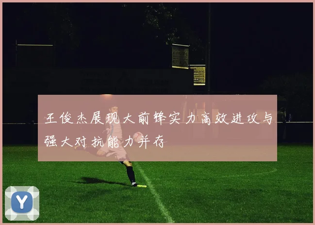 王俊杰展现大前锋实力高效进攻与强大对抗能力并存