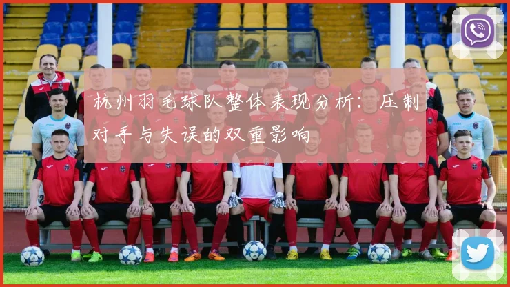 杭州羽毛球队整体表现分析:压制对手与失误的双重影响
