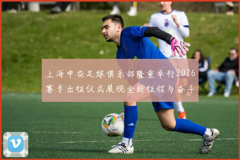 上海申花足球俱乐部隆重举行2026赛季出征仪式展现全新征程与奋斗目标