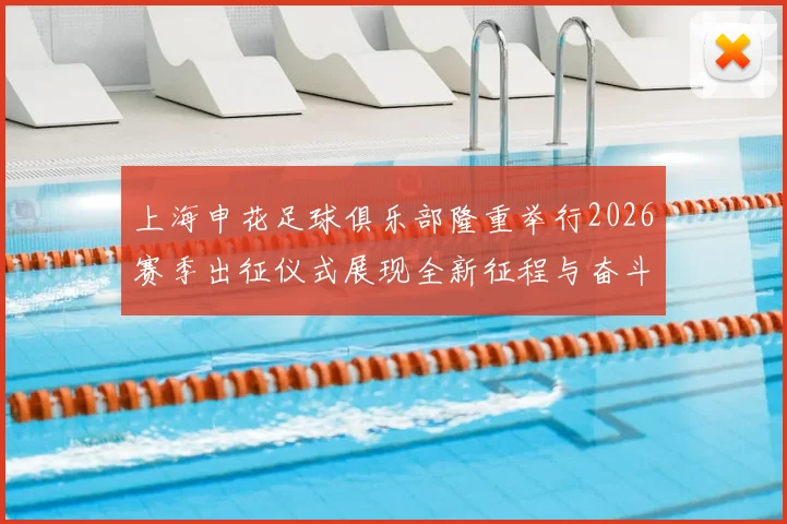 上海申花足球俱乐部隆重举行2026赛季出征仪式展现全新征程与奋斗目标