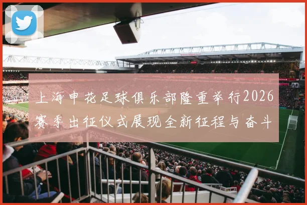 上海申花足球俱乐部隆重举行2026赛季出征仪式展现全新征程与奋斗目标