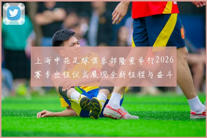 上海申花足球俱乐部隆重举行2026赛季出征仪式展现全新征程与奋斗目标