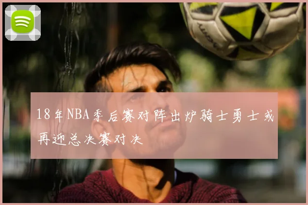 18年NBA季后赛对阵出炉骑士勇士或再迎总决赛对决