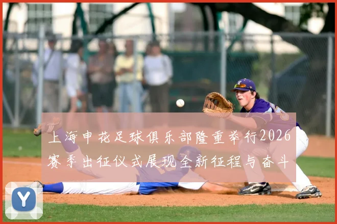 上海申花足球俱乐部隆重举行2026赛季出征仪式展现全新征程与奋斗目标