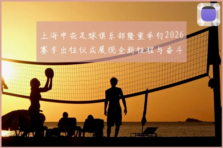 上海申花足球俱乐部隆重举行2026赛季出征仪式展现全新征程与奋斗目标