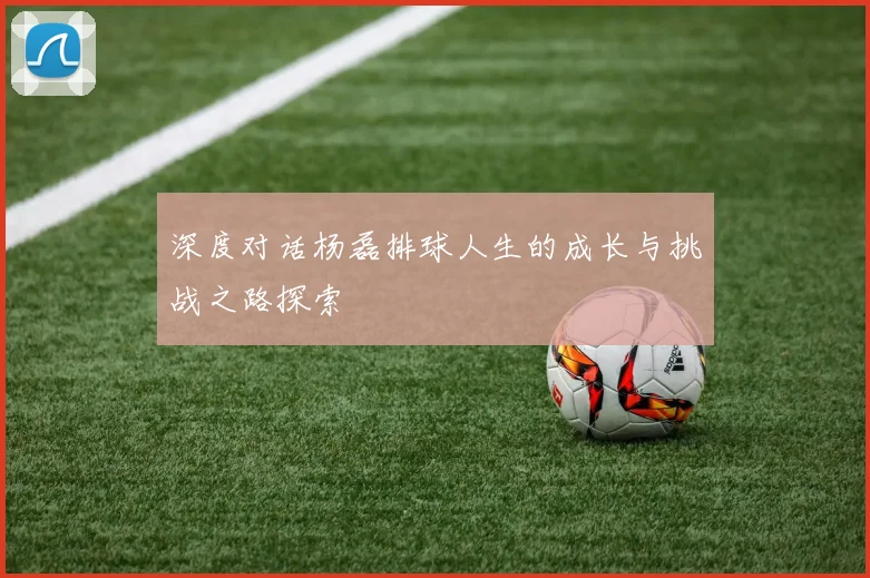 深度对话杨磊排球人生的成长与挑战之路探索