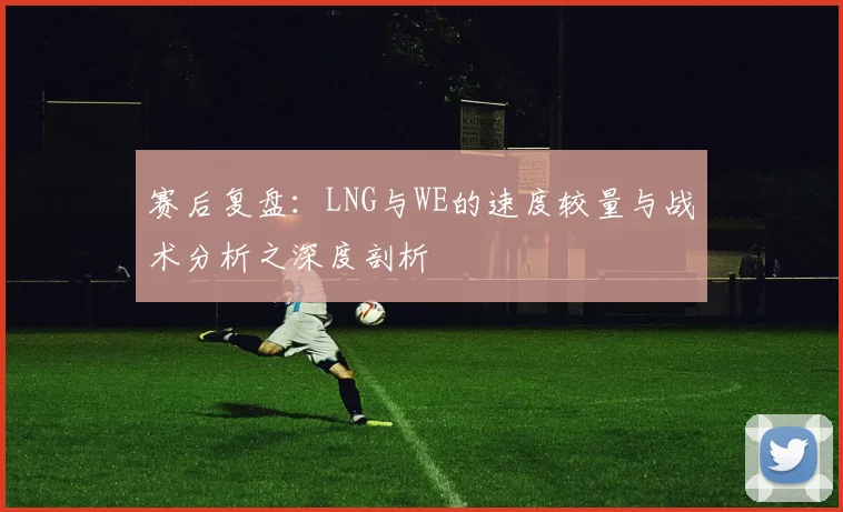 赛后复盘:LNG与WE的速度较量与战术分析之深度剖析