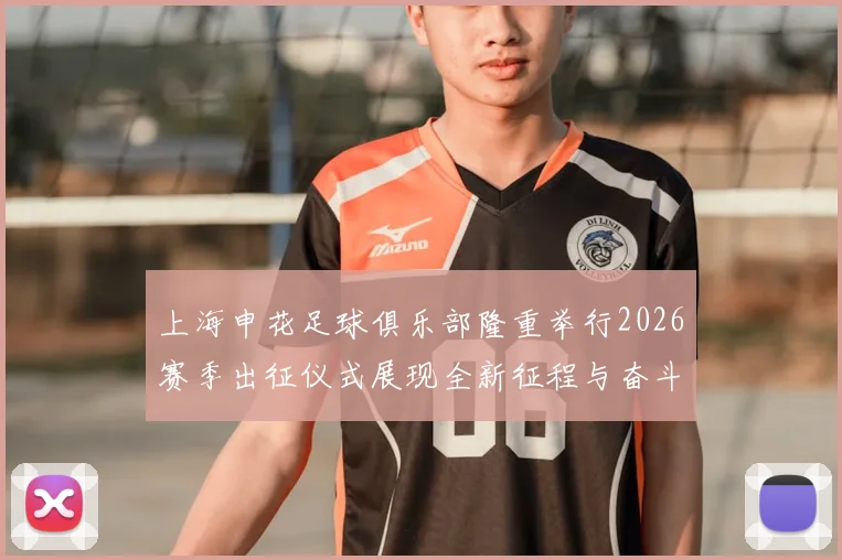 上海申花足球俱乐部隆重举行2026赛季出征仪式展现全新征程与奋斗目标