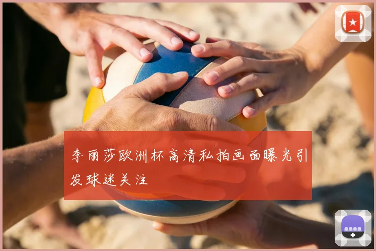 李丽莎欧洲杯高清私拍画面曝光引发球迷关注