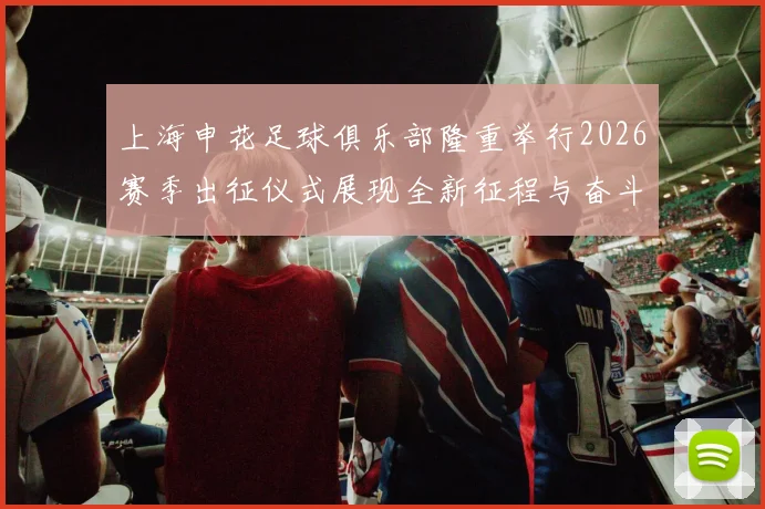 上海申花足球俱乐部隆重举行2026赛季出征仪式展现全新征程与奋斗目标