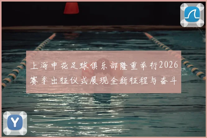 上海申花足球俱乐部隆重举行2026赛季出征仪式展现全新征程与奋斗目标