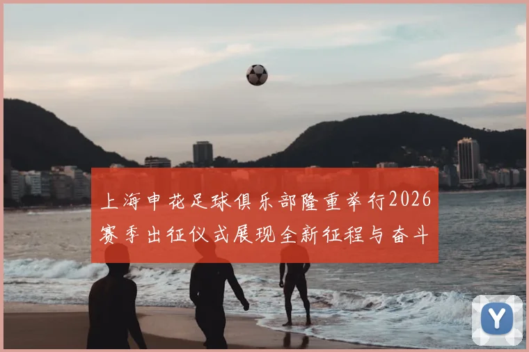 上海申花足球俱乐部隆重举行2026赛季出征仪式展现全新征程与奋斗目标