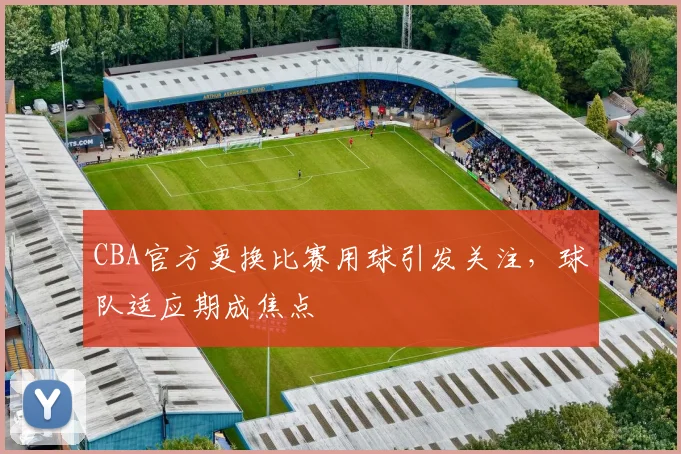 CBA官方更换比赛用球引发关注,球队适应期成焦点