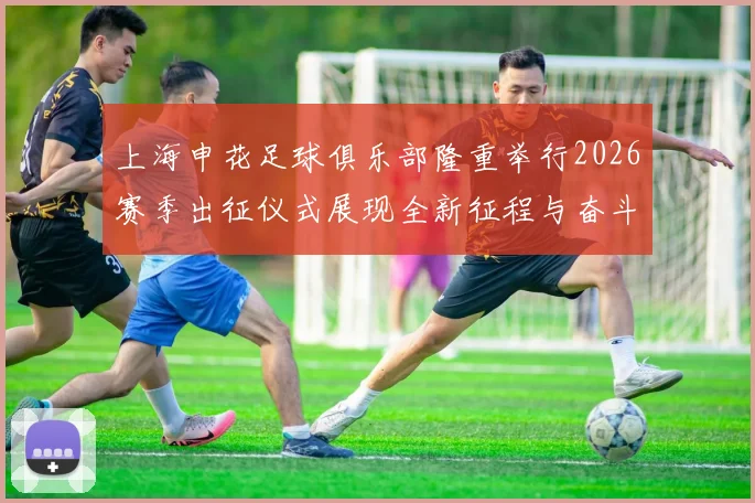 上海申花足球俱乐部隆重举行2026赛季出征仪式展现全新征程与奋斗目标