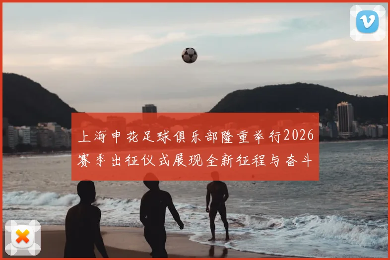上海申花足球俱乐部隆重举行2026赛季出征仪式展现全新征程与奋斗目标
