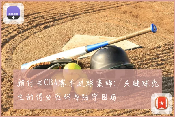 颜行书CBA赛季进球集锦:关键球先生的得分密码与防守困局