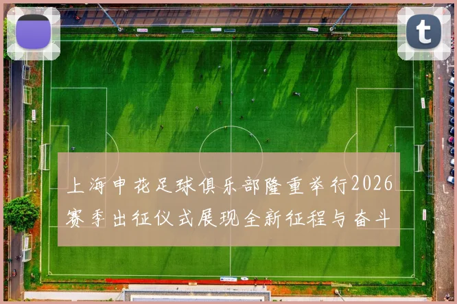 上海申花足球俱乐部隆重举行2026赛季出征仪式展现全新征程与奋斗目标