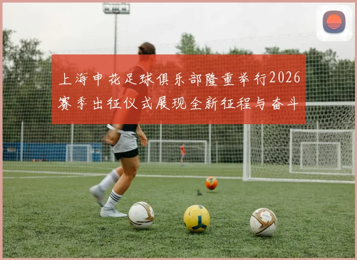 上海申花足球俱乐部隆重举行2026赛季出征仪式展现全新征程与奋斗目标