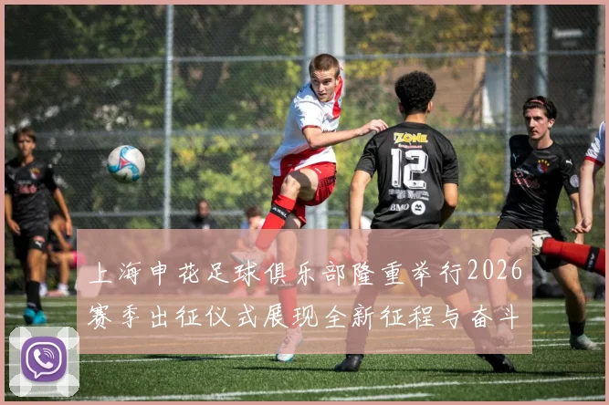 上海申花足球俱乐部隆重举行2026赛季出征仪式展现全新征程与奋斗目标